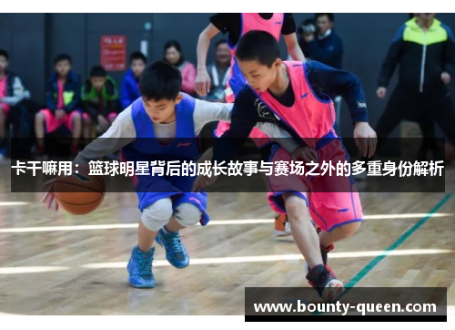 卡干嘛用：篮球明星背后的成长故事与赛场之外的多重身份解析