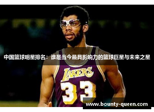 中国篮球明星排名：谁是当今最具影响力的篮球巨星与未来之星