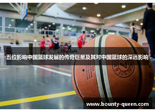五位影响中国篮球发展的传奇巨星及其对中国篮球的深远影响