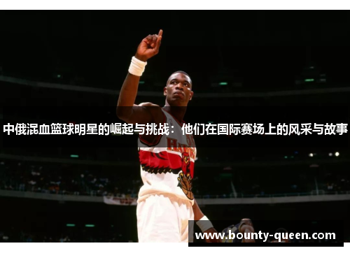 中俄混血篮球明星的崛起与挑战：他们在国际赛场上的风采与故事