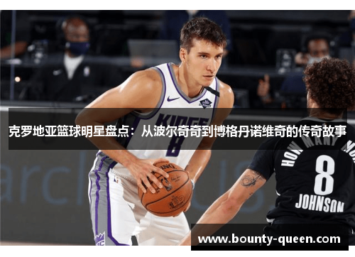 克罗地亚篮球明星盘点：从波尔奇奇到博格丹诺维奇的传奇故事