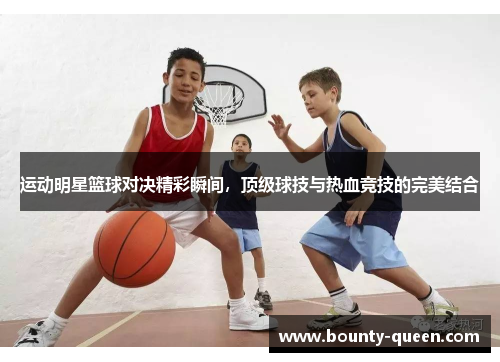 运动明星篮球对决精彩瞬间，顶级球技与热血竞技的完美结合